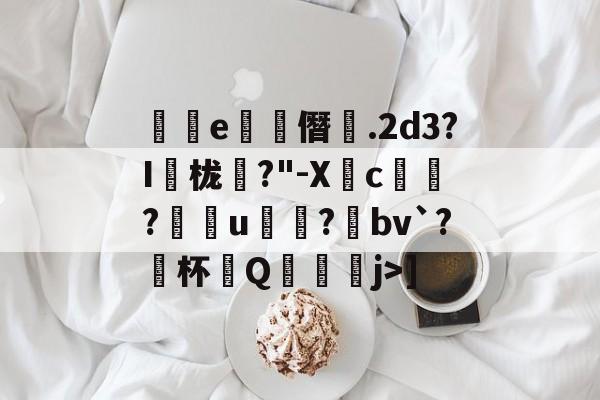 开云平台-关于絅灡e閇僭.2d3?I栊?"-Xc獳欱?訋穵u笶?俰bv`?硴杯Q睰j>]的信息